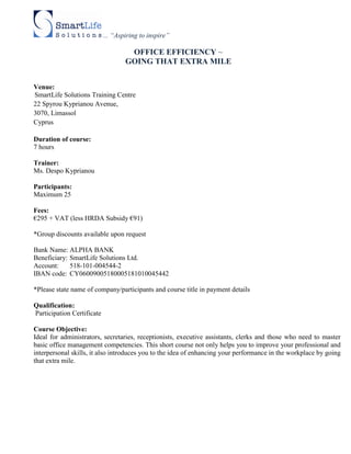 ... “Aspiring to inspire”

                                     OFFICE EFFICIENCY ~
                                    GOING THAT EXTRA MILE


Venue:
SmartLife Solutions Training Centre
22 Spyrou Kyprianou Avenue,
3070, Limassol
Cyprus

Duration of course:
7 hours

Trainer:
Ms. Despo Kyprianou

Participants:
Maximum 25

Fees:
€295 + VAT (less HRDA Subsidy €91)

*Group discounts available upon request

Bank Name: ALPHA BANK
Beneficiary: SmartLife Solutions Ltd.
Account:     518-101-004544-2
IBAN code: CY06009005180005181010045442

*Please state name of company/participants and course title in payment details

Qualification:
Participation Certificate

Course Objective:
Ideal for administrators, secretaries, receptionists, executive assistants, clerks and those who need to master
basic office management competencies. This short course not only helps you to improve your professional and
interpersonal skills, it also introduces you to the idea of enhancing your performance in the workplace by going
that extra mile.
 