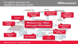 For all the services and
supplies a business needs

General Office
Supplies

Cleaning and
Washroom

Catering
Supplies and
Equipment

Specials

Workwear
& PPE

Whatever your ‘office’,
we’re your Office Depot

Furniture and
interiors
Managed Print
Services

Health and
Safety

Retail Supplies

Whatever your ‘office’, we’re your Office Depot

Print

1

 