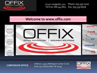 CORPORATE OFFICE
Address: 13525Wellington Center Circle
Suite 107, Gainesville, VA 20155
Email: info@offix.com
Toll Free: 866-943-8677
Phone: 703-530-1200
Fax: 703-530-8728
Welcome to www.offix.com
 
