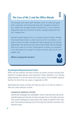 8
The Case of Mr. Z and the Office Morale
The younger and newer staff members at Mr. Z’s office are good
with computers and frequently beat their deadlines ahead of
him. While this normally wouldn’t bother Mr. Z, his co-workers
frequently make him the brunt of jokes, casually stating that he’s
the “weakest link.”
Having his peers laugh at him is a constant source of stress. He feels
that everything he does is under scrutiny by his co-workers, so he
tends to stay at his desk. Stressed with each passing hour, his posture
deteriorates—his nose that much closer to the monitor and his shoulders
that much closer to his ears. During dinner at home, he complains
to his wife about how tense his muscles are every day, but he can't
explain why.
What's causing the tension?
Psychological/Organizational Factors
When we are stressed, we tend to tense up certain muscles and pay little
attention to proper posture and movement. Stress, therefore, is an indirect
player because it is not the stress that causes injury—it’s our bodies’ physical
reaction to stress that can cause or aggravate an RSI.
Identifying the causes of stress can help you zero in on how to reduce it.
Here are a few stressors at work:
COGNITIVE (MENTAL) EFFORT
Sometimes employees are overloaded—that is, they feel they cannot do
something because they do not have enough time or the right resources.
This causes employees to stress about their ability to perform their tasks
well. Decreasing workload and minimizing the need for overtime can
alleviate stress.
 