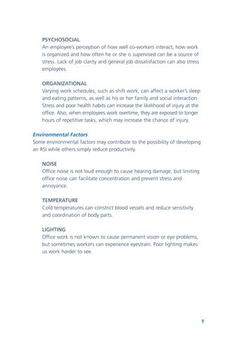 9
PSYCHOSOCIAL
An employee’s perception of how well co-workers interact, how work
is organized and how often he or she is supervised can be a source of
stress. Lack of job clarity and general job dissatisfaction can also stress
employees.
ORGANIZATIONAL
Varying work schedules, such as shift work, can affect a worker’s sleep
and eating patterns, as well as his or her family and social interaction.
Stress and poor health habits can increase the likelihood of injury at the
office. Also, when employees work overtime, they are exposed to longer
hours of repetitive tasks, which may increase the chance of injury.
Environmental Factors
Some environmental factors may contribute to the possibility of developing
an RSI while others simply reduce productivity.
NOISE
Office noise is not loud enough to cause hearing damage, but limiting
office noise can facilitate concentration and prevent stress and
annoyance.
TEMPERATURE
Cold temperatures can constrict blood vessels and reduce sensitivity
and coordination of body parts.
LIGHTING
Office work is not known to cause permanent vision or eye problems,
but sometimes workers can experience eyestrain. Poor lighting makes
us work harder to see.
 