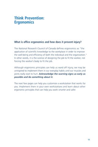 11
Think Prevention:
Ergonomics
What is office ergonomics and how does it prevent injury?
The National Research Council of Canada defines ergonomics as “the
application of scientific knowledge to the workplace in order to improve
the well-being and efficiency of both the individual and the organization.”
In other words, it is the science of designing the job to fit the worker, not
forcing the worker’s body to fit the job.
Although ergonomic principles can help us ward off injury, we may be
uninspired to implement them in our everyday habits until our muscles and
joints really start to hurt. Acknowledge the warning signs as early as
possible and do something about it.
The next few pages can help you customize a workstation that works for
you. Implement them in your own workstations and learn about other
ergonomic principles that can help you work smarter and safer.
 
