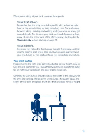 13
When you’re sitting at your desk, consider these points:
THINK REST BREAKS.
Remember that the body wasn’t designed to sit in a chair for eight
hours a day. Avoid sitting for long periods of time. Try to alternate
between sitting, standing and walking while you work, or simply get
up and stretch. Aim to move your back, neck and shoulders at least
every 10 minutes, or try some of the office exercises illustrated in the
Think Activity section, starting on page 22.
THINK POSTURE.
Keep your feet flat on the floor (using a footrest, if necessary), and lean
into the backrest at all times. Keep your back in good alignment and
your chin tucked in. This position should feel comfortable and natural.
Your Work Surface
Imagine having the right chair perfectly adjusted to your height, only to
have the desk too tall for you. Having these two elements mismatched makes
for an ineffective workstation and poor ergonomic design.
Generally, the work surface should be about the height of the elbows when
the arms are hanging straight down while seated. If possible, adjust the
height of your desk or replace it with one that is suitable for your height.
 