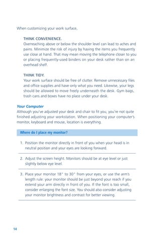 14
When customizing your work surface,
THINK CONVENIENCE.
Overreaching above or below the shoulder level can lead to aches and
pains. Minimize the risk of injury by having the items you frequently
use close at hand. That may mean moving the telephone closer to you
or placing frequently-used binders on your desk rather than on an
overhead shelf.
THINK TIDY.
Your work surface should be free of clutter. Remove unnecessary files
and office supplies and have only what you need. Likewise, your legs
should be allowed to move freely underneath the desk. Gym bags,
trash cans and boxes have no place under your desk.
Your Computer
Although you’ve adjusted your desk and chair to fit you, you’re not quite
finished adjusting your workstation. When positioning your computer’s
monitor, keyboard and mouse, location is everything.
Where do I place my monitor?
1. Position the monitor directly in front of you when your head is in
neutral position and your eyes are looking forward.
2. Adjust the screen height. Monitors should be at eye level or just
slightly below eye level.
3. Place your monitor 18” to 30” from your eyes, or use the arm’s
length rule: your monitor should be just beyond your reach if you
extend your arm directly in front of you. If the font is too small,
consider enlarging the font size. You should also consider adjusting
your monitor brightness and contrast for better viewing.
 