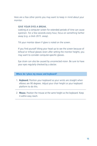 15
Here are a few other points you may want to keep in mind about your
monitor:
GIVE YOUR EYES A BREAK.
Looking at a computer screen for extended periods of time can cause
eyestrain. For a few seconds every hour, focus on something farther
away (e.g. a clock 20 ft. away).
Tilt your monitor down if glare is noted on the screen.
If you find yourself tilting your head up to see the screen because of
bifocal or trifocal glasses (even after setting the monitor height), you
may want to consider computer-specific glasses.
Eye strain can also be caused by uncorrected vision. Be sure to have
your eyes regularly checked by a doctor.
Where do I place my mouse and keyboard?
1. Keyboard. Position your keyboard so your wrists are straight when
elbows are 90 degrees. Adjust your chair height or your keyboard
platform to do this.
2. Mouse. Position the mouse at the same height as the keyboard. Keep
it within easy reach.
 