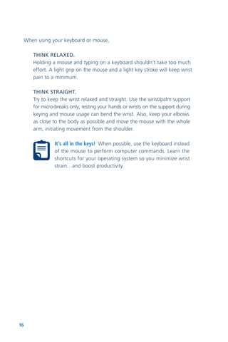 16
When using your keyboard or mouse,
THINK RELAXED.
Holding a mouse and typing on a keyboard shouldn’t take too much
effort. A light grip on the mouse and a light key stroke will keep wrist
pain to a minimum.
THINK STRAIGHT.
Try to keep the wrist relaxed and straight. Use the wrist/palm support
for micro-breaks only; resting your hands or wrists on the support during
keying and mouse usage can bend the wrist. Also, keep your elbows
as close to the body as possible and move the mouse with the whole
arm, initiating movement from the shoulder.
It's all in the keys! When possible, use the keyboard instead
of the mouse to perform computer commands. Learn the
shortcuts for your operating system so you minimize wrist
strain…and boost productivity.
 