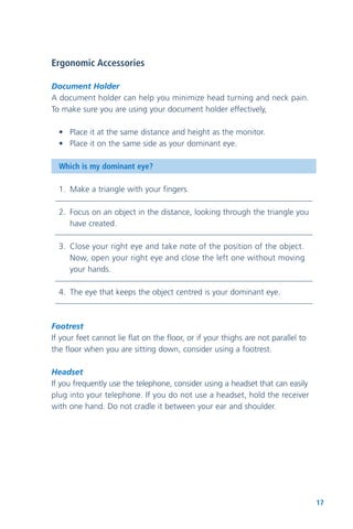 17
Ergonomic Accessories
Document Holder
A document holder can help you minimize head turning and neck pain.
To make sure you are using your document holder effectively,
• Place it at the same distance and height as the monitor.
• Place it on the same side as your dominant eye.
Which is my dominant eye?
1. Make a triangle with your fingers.
2. Focus on an object in the distance, looking through the triangle you
have created.
3. Close your right eye and take note of the position of the object.
Now, open your right eye and close the left one without moving
your hands.
4. The eye that keeps the object centred is your dominant eye.
Footrest
If your feet cannot lie flat on the floor, or if your thighs are not parallel to
the floor when you are sitting down, consider using a footrest.
Headset
If you frequently use the telephone, consider using a headset that can easily
plug into your telephone. If you do not use a headset, hold the receiver
with one hand. Do not cradle it between your ear and shoulder.
 