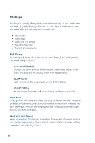 18
Job Design
Job design is basically job organization—it defines what jobs need to be done
and how. A good job design fits tasks to our physical and mental needs
and takes all of the following into consideration:
• Task variety
• Work pace
• Work and rest breaks
• Adjustment periods
• Training and education
Task Variety
Increasing task variety in a job can be done through job enlargement,
teamwork and job rotation.
JOB ENLARGEMENT
Workers are given more or different tasks to stimulate interest in the
work. This does not necessarily mean more responsibility.
TEAM WORK
Each member of the team shares several different tasks.
JOB ROTATION
Workers move from one task to another according to a schedule.
Work Pace
A fast pace of work does not allow the body to recover between repetitive
or forceful movements, and it can also increase the chance of mistakes and
poor technique. Workers and employers need to discuss reasonable work
quotas, schedules and goals.
Work and Rest Breaks
Work breaks allow for changes in position. An example of a work break is
the time between moving from a seated position at the computer to filing
documents in a standing position.
 