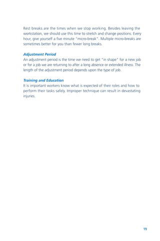 19
Rest breaks are the times when we stop working. Besides leaving the
workstation, we should use this time to stretch and change positions. Every
hour, give yourself a five minute “micro-break”. Multiple micro-breaks are
sometimes better for you than fewer long breaks.
Adjustment Period
An adjustment period is the time we need to get "in shape" for a new job
or for a job we are returning to after a long absence or extended illness. The
length of the adjustment period depends upon the type of job.
Training and Education
It is important workers know what is expected of their roles and how to
perform their tasks safely. Improper technique can result in devastating
injuries.
 