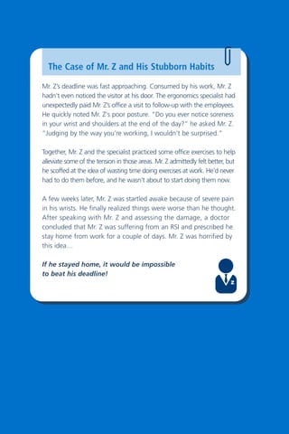 20
The Case of Mr. Z and His Stubborn Habits
Mr. Z’s deadline was fast approaching. Consumed by his work, Mr. Z
hadn't even noticed the visitor at his door. The ergonomics specialist had
unexpectedly paid Mr. Z’s office a visit to follow-up with the employees.
He quickly noted Mr. Z's poor posture. “Do you ever notice soreness
in your wrist and shoulders at the end of the day?” he asked Mr. Z.
“Judging by the way you’re working, I wouldn’t be surprised.”
Together, Mr. Z and the specialist practiced some office exercises to help
alleviate some of the tension in those areas. Mr. Z admittedly felt better, but
he scoffed at the idea of wasting time doing exercises at work. He’d never
had to do them before, and he wasn’t about to start doing them now.
A few weeks later, Mr. Z was startled awake because of severe pain
in his wrists. He finally realized things were worse than he thought.
After speaking with Mr. Z and assessing the damage, a doctor
concluded that Mr. Z was suffering from an RSI and prescribed he
stay home from work for a couple of days. Mr. Z was horrified by
this idea…
If he stayed home, it would be impossible
to beat his deadline!
 