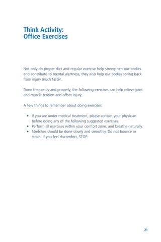 21
Think Activity:
Office Exercises
Not only do proper diet and regular exercise help strengthen our bodies
and contribute to mental alertness, they also help our bodies spring back
from injury much faster.
Done frequently and properly, the following exercises can help relieve joint
and muscle tension and offset injury.
A few things to remember about doing exercises:
• If you are under medical treatment, please contact your physician
before doing any of the following suggested exercises.
• Perform all exercises within your comfort zone, and breathe naturally.
• Stretches should be done slowly and smoothly. Do not bounce or
strain. If you feel discomfort, STOP.
 