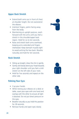24
Upper Back Stretch
• Extend both arms out in front of chest
at shoulder height. Do not overextend
the elbows.
• Interlock fingers, palms facing away
from the body.
• Maintaining an upright posture, reach
forward with the arms until you feel a
stretch in the shoulder/upper back
region. Hold for six to ten seconds.
• Raise and stretch both arms overhead,
keeping arms extended and fingers
interlocked. Keep stomach muscles tight
to avoid arching the low back. Breathe
naturally and hold for ten seconds.
Neck Stretch
• Sitting up straight, draw the chin in gently.
• Gently and slowly bend your head towards
your right shoulder until you feel a mild
stretch on the left side of your neck.
• Hold for five seconds and repeat on the
other side.
Palming Your Eyes
• Cup your hands.
• While resting your elbows on a desk or
table, cover your eyes with one hand and
overlap with the other to ensure all light
is blocked. Do not put direct pressure on
the eyes.
• Breathe naturally as you hold this position
for 30 seconds.
• Remove hands and open eyes slowly.
 