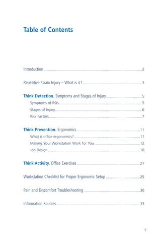 1
Introduction...............................................................................................2
Repetitive Strain Injury – What is it? .........................................................3
Think Detection. Symptoms and Stages of Injury...................................5
Symptoms of RSIs ................................................................................5
Stages of Injury....................................................................................6
Risk Factors..........................................................................................7
Think Prevention. Ergonomics .............................................................11
What is office ergonomics?................................................................11
Making Your Workstation Work for You ............................................12
Job Design.........................................................................................18
Think Activity. Office Exercises .............................................................21
Workstation Checklist for Proper Ergonomic Setup .................................25
Pain and Discomfort Troubleshooting ......................................................30
Information Sources.................................................................................33
Table of Contents
 