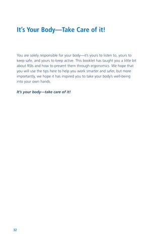 32
You are solely responsible for your body—it’s yours to listen to, yours to
keep safe, and yours to keep active. This booklet has taught you a little bit
about RSIs and how to prevent them through ergonomics. We hope that
you will use the tips here to help you work smarter and safer, but more
importantly, we hope it has inspired you to take your body’s well-being
into your own hands.
It’s your body—take care of it!
It’s Your Body—Take Care of it!
 