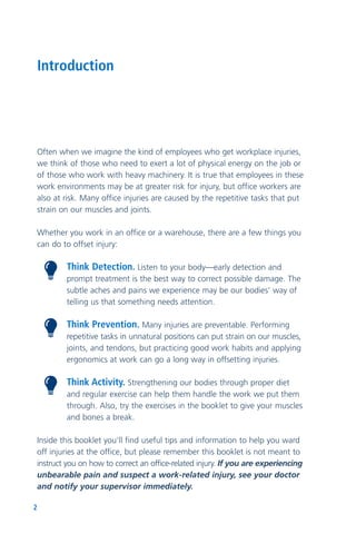 2
Often when we imagine the kind of employees who get workplace injuries,
we think of those who need to exert a lot of physical energy on the job or
of those who work with heavy machinery. It is true that employees in these
work environments may be at greater risk for injury, but office workers are
also at risk. Many office injuries are caused by the repetitive tasks that put
strain on our muscles and joints.
Whether you work in an office or a warehouse, there are a few things you
can do to offset injury:
Think Detection. Listen to your body—early detection and
prompt treatment is the best way to correct possible damage. The
subtle aches and pains we experience may be our bodies’ way of
telling us that something needs attention.
Think Prevention. Many injuries are preventable. Performing
repetitive tasks in unnatural positions can put strain on our muscles,
joints, and tendons, but practicing good work habits and applying
ergonomics at work can go a long way in offsetting injuries.
Think Activity. Strengthening our bodies through proper diet
and regular exercise can help them handle the work we put them
through. Also, try the exercises in the booklet to give your muscles
and bones a break.
Inside this booklet you’ll find useful tips and information to help you ward
off injuries at the office, but please remember this booklet is not meant to
instruct you on how to correct an office-related injury. If you are experiencing
unbearable pain and suspect a work-related injury, see your doctor
and notify your supervisor immediately.
Introduction
 