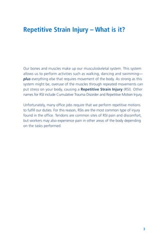 3
Repetitive Strain Injury – What is it?
Our bones and muscles make up our musculoskeletal system. This system
allows us to perform activities such as walking, dancing and swimming—
plus everything else that requires movement of the body. As strong as this
system might be, overuse of the muscles through repeated movements can
put stress on your body, causing a Repetitive Strain Injury (RSI). Other
names for RSI include Cumulative Trauma Disorder and Repetitive Motion Injury.
Unfortunately, many office jobs require that we perform repetitive motions
to fulfill our duties. For this reason, RSIs are the most common type of injury
found in the office. Tendons are common sites of RSI pain and discomfort,
but workers may also experience pain in other areas of the body depending
on the tasks performed.
 