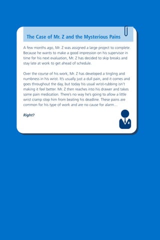 4
The Case of Mr. Z and the Mysterious Pains
A few months ago, Mr. Z was assigned a large project to complete.
Because he wants to make a good impression on his supervisor in
time for his next evaluation, Mr. Z has decided to skip breaks and
stay late at work to get ahead of schedule.
Over the course of his work, Mr. Z has developed a tingling and
numbness in his wrist. It’s usually just a dull pain, and it comes and
goes throughout the day, but today his usual wrist-rubbing isn’t
making it feel better. Mr. Z then reaches into his drawer and takes
some pain medication. There’s no way he’s going to allow a little
wrist cramp stop him from beating his deadline. These pains are
common for his type of work and are no cause for alarm…
Right?
 