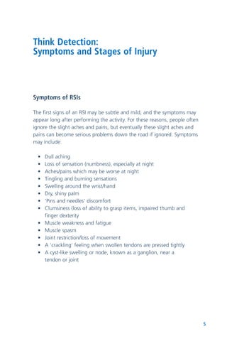 5
Think Detection:
Symptoms and Stages of Injury
Symptoms of RSIs
The first signs of an RSI may be subtle and mild, and the symptoms may
appear long after performing the activity. For these reasons, people often
ignore the slight aches and pains, but eventually these slight aches and
pains can become serious problems down the road if ignored. Symptoms
may include:
• Dull aching
• Loss of sensation (numbness), especially at night
• Aches/pains which may be worse at night
• Tingling and burning sensations
• Swelling around the wrist/hand
• Dry, shiny palm
• ‘Pins and needles’ discomfort
• Clumsiness (loss of ability to grasp items, impaired thumb and
finger dexterity
• Muscle weakness and fatigue
• Muscle spasm
• Joint restriction/loss of movement
• A ‘crackling’ feeling when swollen tendons are pressed tightly
• A cyst-like swelling or node, known as a ganglion, near a
tendon or joint
 