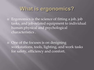 What is ergonomics?Ergonomics is the science of fitting a job, job tasks, and job-related equipment to individual human physical and psychological characteristics . One of the focuses is on designing workstations, tools, lighting, and work tasks for safety, efficiency and comfort. 