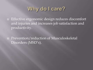 Why do I care?Effective ergonomic design reduces discomfort and injuries and increases job satisfaction and productivity. Prevention/reduction of Musculoskeletal Disorders (MSD’s).