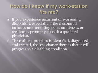 How do I know if my work-station fits me?If you experience recurrent or worsening discomfort, especially if the discomfort includes non-remitting pain, numbness, or weakness, promptly consult a qualified physician.The earlier a problem is identified, diagnosed, and treated, the less chance there is that it will progress to a disabling condition