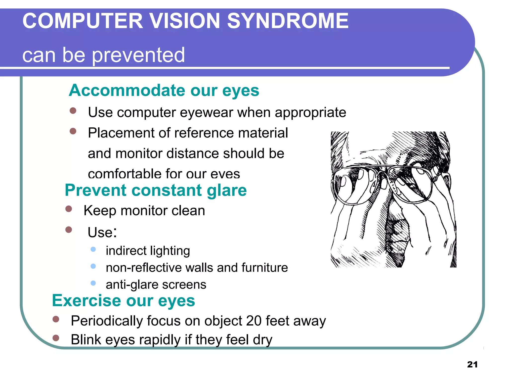 COMPUTER VISION SYNDROME
can be prevented
Accommodate our eyes



Use computer eyewear when appropriate
Placement of reference material
and monitor distance should be
comfortable for our eyes

Prevent constant glare



Keep monitor clean
Use:




indirect lighting
non-reflective walls and furniture
anti-glare screens

Exercise our eyes



Periodically focus on object 20 feet away
Blink eyes rapidly if they feel dry
21

 