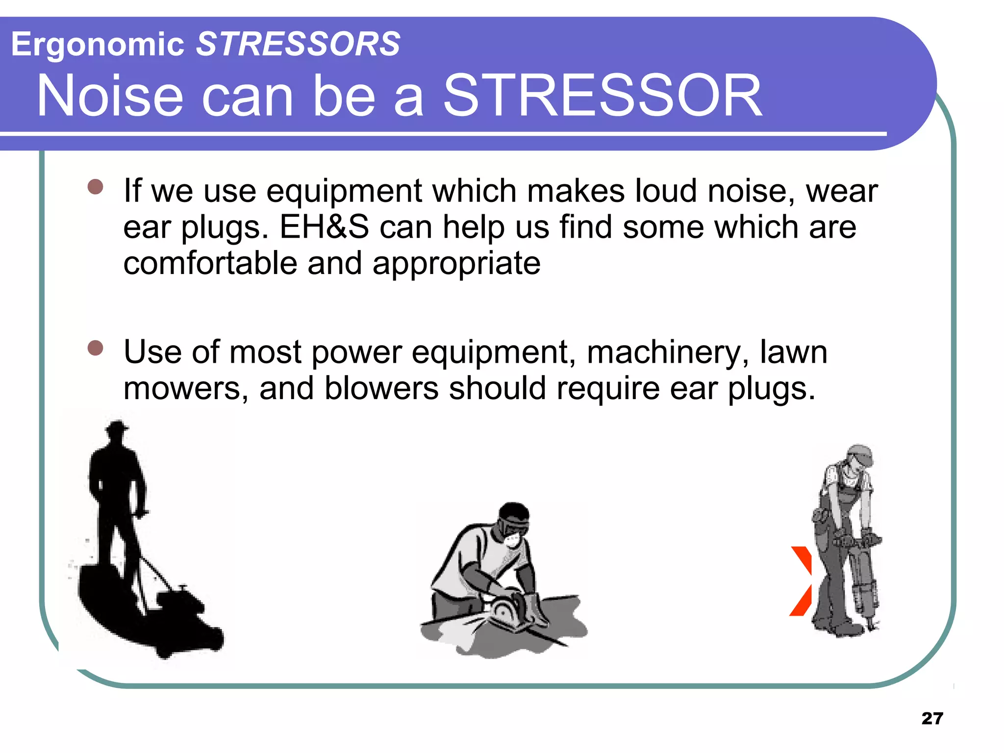 Ergonomic STRESSORS

Noise can be a STRESSOR


If we use equipment which makes loud noise, wear
ear plugs. EH&S can help us find some which are
comfortable and appropriate



Use of most power equipment, machinery, lawn
mowers, and blowers should require ear plugs.

x
27

 