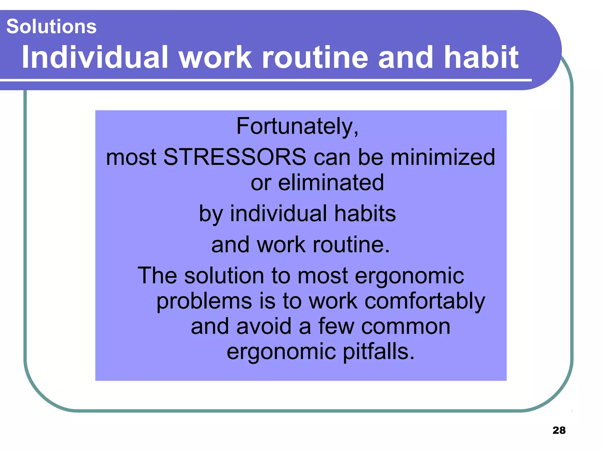 Solutions

Individual work routine and habit
Fortunately,
most STRESSORS can be minimized
or eliminated
by individual habits
and work routine.
The solution to most ergonomic
problems is to work comfortably
and avoid a few common
ergonomic pitfalls.

28

 