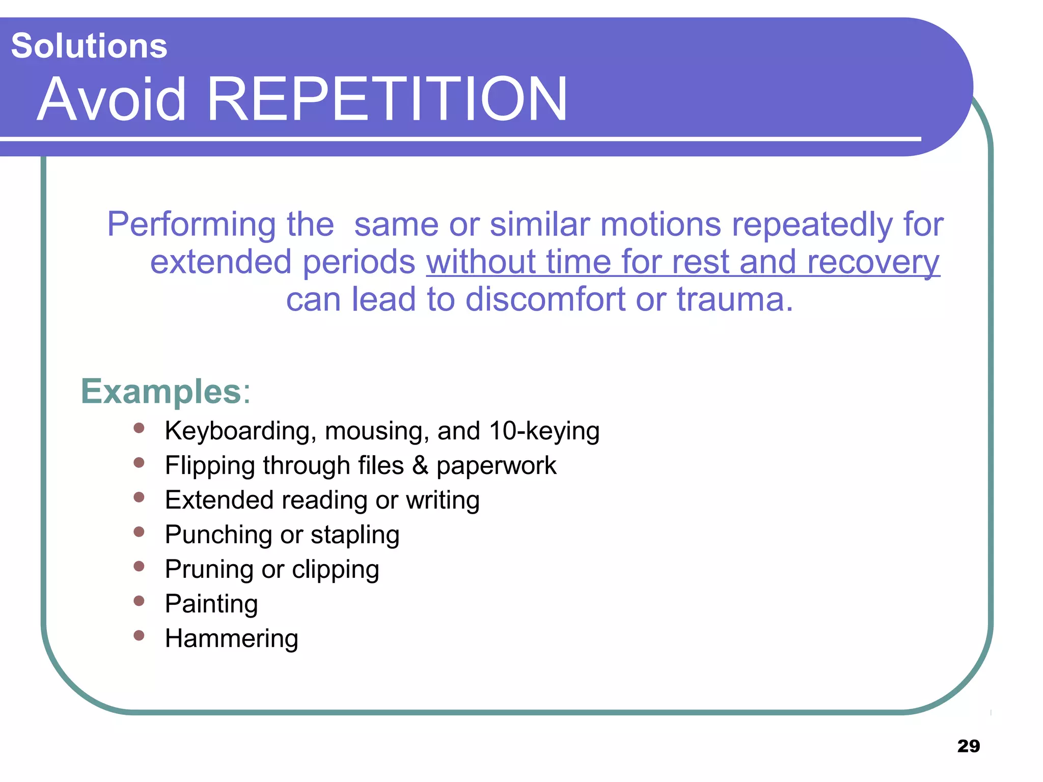 Solutions

Avoid REPETITION
Performing the same or similar motions repeatedly for
extended periods without time for rest and recovery
can lead to discomfort or trauma.
Examples:








Keyboarding, mousing, and 10-keying
Flipping through files & paperwork
Extended reading or writing
Punching or stapling
Pruning or clipping
Painting
Hammering

29

 