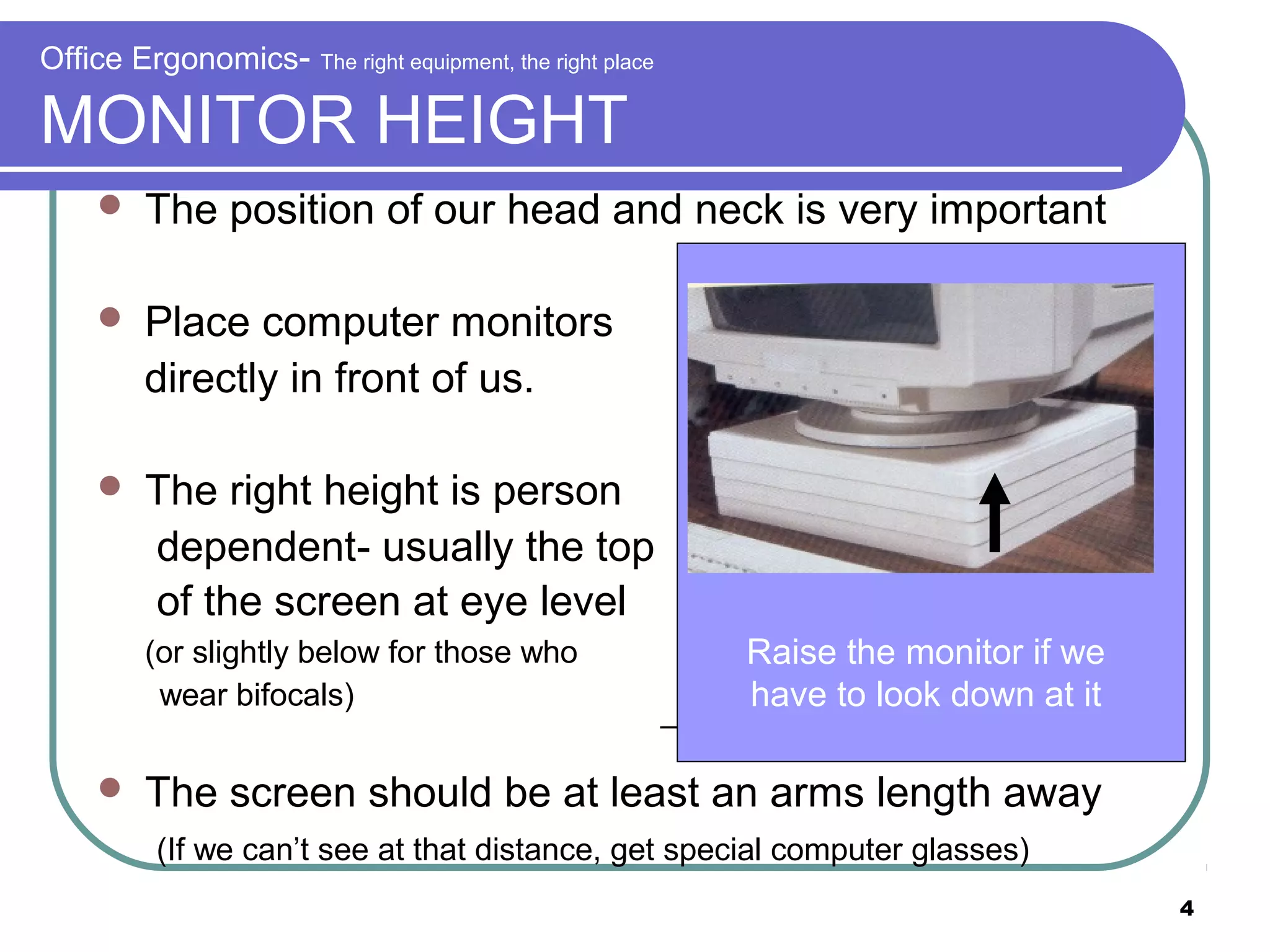 Office Ergonomics-

The right equipment, the right place

MONITOR HEIGHT


The position of our head and neck is very important



Place computer monitors
directly in front of us.



The right height is person
dependent- usually the top
of the screen at eye level
(or slightly below for those who
wear bifocals)



Raise the monitor if we
have to look down at it

The screen should be at least an arms length away
(If we can’t see at that distance, get special computer glasses)
4

 