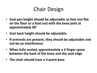 Chair Design
• Seat pan height should be adjustable so feet rest flat
  on the floor or a foot rest with the knee joint at
  approximately 90°
• Seat back height should be adjustable.
• If armrests are present, they should be adjustable and
  not be an interference
• When fully seated, approximately a 2-finger space
  between the back of the knee and the seat edge
• The chair should have a 5-point base
 