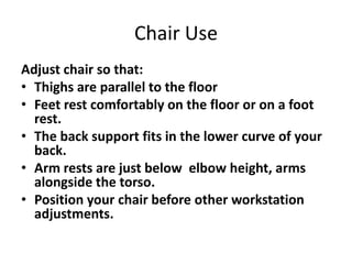 Chair Use
Adjust chair so that:
• Thighs are parallel to the floor
• Feet rest comfortably on the floor or on a foot
  rest.
• The back support fits in the lower curve of your
  back.
• Arm rests are just below elbow height, arms
  alongside the torso.
• Position your chair before other workstation
  adjustments.
 