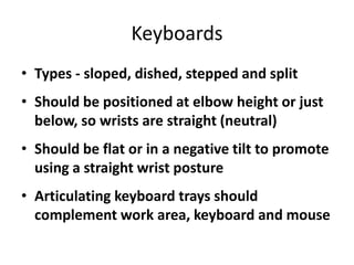 Keyboards
• Types - sloped, dished, stepped and split
• Should be positioned at elbow height or just
  below, so wrists are straight (neutral)
• Should be flat or in a negative tilt to promote
  using a straight wrist posture
• Articulating keyboard trays should
  complement work area, keyboard and mouse
 