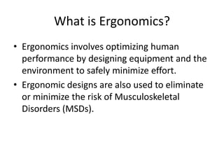 What is Ergonomics?
• Ergonomics involves optimizing human
  performance by designing equipment and the
  environment to safely minimize effort.
• Ergonomic designs are also used to eliminate
  or minimize the risk of Musculoskeletal
  Disorders (MSDs).
 