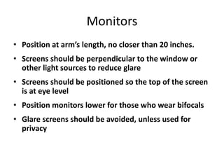 Monitors
• Position at arm’s length, no closer than 20 inches.
• Screens should be perpendicular to the window or
  other light sources to reduce glare
• Screens should be positioned so the top of the screen
  is at eye level
• Position monitors lower for those who wear bifocals
• Glare screens should be avoided, unless used for
  privacy
 