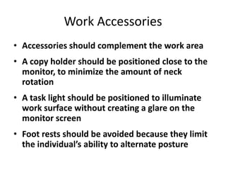 Work Accessories
• Accessories should complement the work area
• A copy holder should be positioned close to the
  monitor, to minimize the amount of neck
  rotation
• A task light should be positioned to illuminate
  work surface without creating a glare on the
  monitor screen
• Foot rests should be avoided because they limit
  the individual’s ability to alternate posture
 