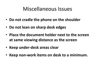 Miscellaneous Issues
• Do not cradle the phone on the shoulder
• Do not lean on sharp desk edges
• Place the document holder next to the screen
  at same viewing distance as the screen
• Keep under-desk areas clear
• Keep non-work items on desk to a minimum.
 