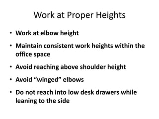 Work at Proper Heights
• Work at elbow height
• Maintain consistent work heights within the
  office space
• Avoid reaching above shoulder height
• Avoid “winged” elbows
• Do not reach into low desk drawers while
  leaning to the side
 
