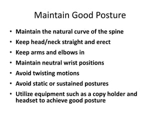 Maintain Good Posture
• Maintain the natural curve of the spine
• Keep head/neck straight and erect
• Keep arms and elbows in
• Maintain neutral wrist positions
• Avoid twisting motions
• Avoid static or sustained postures
• Utilize equipment such as a copy holder and
  headset to achieve good posture
 