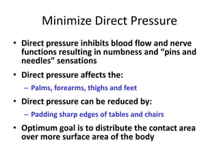 Minimize Direct Pressure
• Direct pressure inhibits blood flow and nerve
  functions resulting in numbness and “pins and
  needles” sensations
• Direct pressure affects the:
  – Palms, forearms, thighs and feet
• Direct pressure can be reduced by:
  – Padding sharp edges of tables and chairs
• Optimum goal is to distribute the contact area
  over more surface area of the body
 