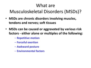 What are
  Musculoskeletal Disorders (MSDs)?
• MSDs are chronic disorders involving muscles,
  tendons and nerves; soft tissues
• MSDs can be caused or aggravated by various risk
  factors - either alone or multiples of the following:
      – Repetitive motion
      – Forceful exertion
      – Awkward posture
      – Environmental factors
 