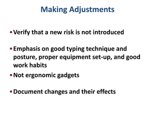 Making Adjustments

•Verify that a new risk is not introduced

•Emphasis on good typing technique and
 posture, proper equipment set-up, and good
 work habits
•Not ergonomic gadgets

•Document changes and their effects
 