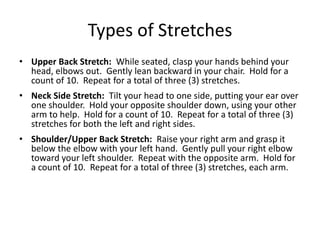 Types of Stretches
• Upper Back Stretch: While seated, clasp your hands behind your
  head, elbows out. Gently lean backward in your chair. Hold for a
  count of 10. Repeat for a total of three (3) stretches.
• Neck Side Stretch: Tilt your head to one side, putting your ear over
  one shoulder. Hold your opposite shoulder down, using your other
  arm to help. Hold for a count of 10. Repeat for a total of three (3)
  stretches for both the left and right sides.
• Shoulder/Upper Back Stretch: Raise your right arm and grasp it
  below the elbow with your left hand. Gently pull your right elbow
  toward your left shoulder. Repeat with the opposite arm. Hold for
  a count of 10. Repeat for a total of three (3) stretches, each arm.
 