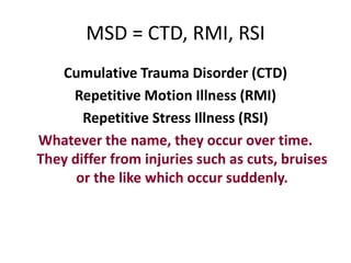 MSD = CTD, RMI, RSI
   Cumulative Trauma Disorder (CTD)
     Repetitive Motion Illness (RMI)
       Repetitive Stress Illness (RSI)
Whatever the name, they occur over time.
They differ from injuries such as cuts, bruises
      or the like which occur suddenly.
 