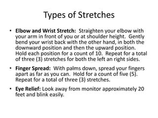 Types of Stretches
• Elbow and Wrist Stretch: Straighten your elbow with
  your arm in front of you or at shoulder height. Gently
  bend your wrist back with the other hand, in both the
  downward position and then the upward position.
  Hold each position for a count of 10. Repeat for a total
  of three (3) stretches for both the left an right sides.
• Finger Spread: With palms down, spread your fingers
  apart as far as you can. Hold for a count of five (5).
  Repeat for a total of three (3) stretches.
• Eye Relief: Look away from monitor approximately 20
  feet and blink easily.
 