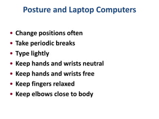 Posture and Laptop Computers

•   Change positions often
•   Take periodic breaks
•   Type lightly
•   Keep hands and wrists neutral
•   Keep hands and wrists free
•   Keep fingers relaxed
•   Keep elbows close to body
 