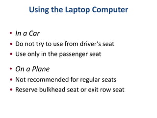 Using the Laptop Computer

• In a Car
• Do not try to use from driver’s seat
• Use only in the passenger seat

• On a Plane
• Not recommended for regular seats
• Reserve bulkhead seat or exit row seat
 