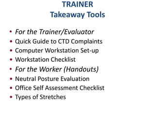 TRAINER
              Takeaway Tools
• For the Trainer/Evaluator
• Quick Guide to CTD Complaints
• Computer Workstation Set-up
• Workstation Checklist
• For the Worker (Handouts)
• Neutral Posture Evaluation
• Office Self Assessment Checklist
• Types of Stretches
 