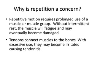 Why is repetition a concern?
• Repetitive motion requires prolonged use of a
  muscle or muscle group. Without intermittent
  rest, the muscle will fatigue and may
  eventually become damaged.
• Tendons connect muscles to the bones. With
  excessive use, they may become irritated
  causing tendonitis.
 