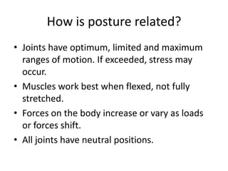 How is posture related?
• Joints have optimum, limited and maximum
  ranges of motion. If exceeded, stress may
  occur.
• Muscles work best when flexed, not fully
  stretched.
• Forces on the body increase or vary as loads
  or forces shift.
• All joints have neutral positions.
 